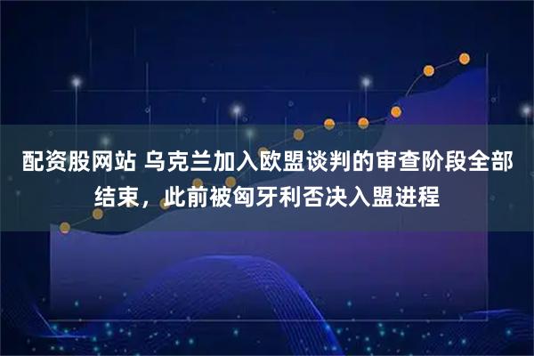 配资股网站 乌克兰加入欧盟谈判的审查阶段全部结束，此前被匈牙利否决入盟进程