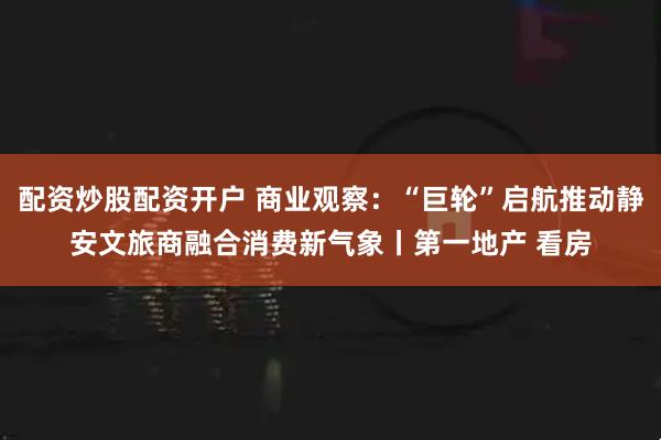 配资炒股配资开户 商业观察：“巨轮”启航推动静安文旅商融合消费新气象丨第一地产 看房