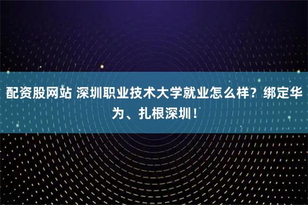 配资股网站 深圳职业技术大学就业怎么样？绑定华为、扎根深圳！