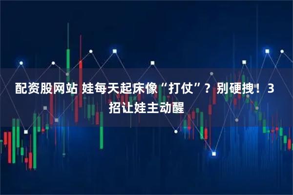 配资股网站 娃每天起床像“打仗”？别硬拽！3 招让娃主动醒