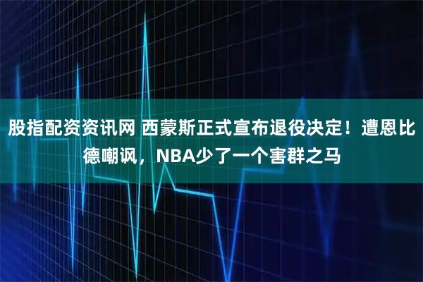股指配资资讯网 西蒙斯正式宣布退役决定！遭恩比德嘲讽，NBA少了一个害群之马