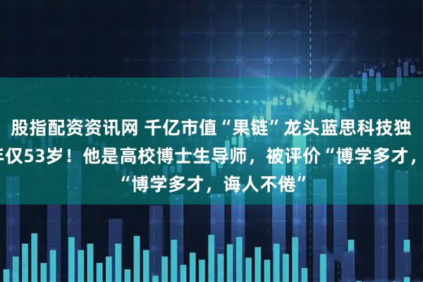 股指配资资讯网 千亿市值“果链”龙头蓝思科技独董病逝，年仅53岁！他是高校博士生导师，被评价“博学多才，诲人不倦”