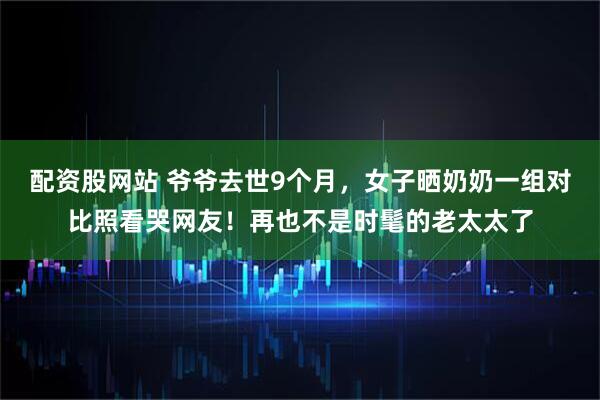 配资股网站 爷爷去世9个月，女子晒奶奶一组对比照看哭网友！再也不是时髦的老太太了