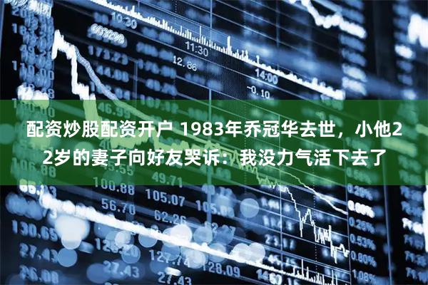 配资炒股配资开户 1983年乔冠华去世，小他22岁的妻子向好友哭诉：我没力气活下去了