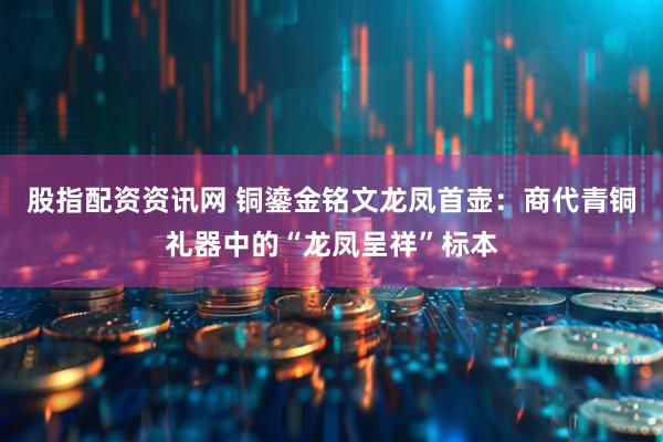 股指配资资讯网 铜鎏金铭文龙凤首壶：商代青铜礼器中的“龙凤呈祥”标本
