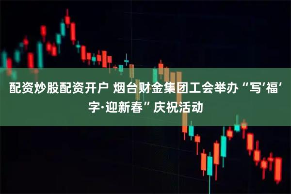 配资炒股配资开户 烟台财金集团工会举办“写‘福’字·迎新春”庆祝活动