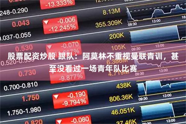 股票配资炒股 跟队：阿莫林不重视曼联青训，甚至没看过一场青年队比赛