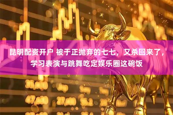 昆明配资开户 被于正抛弃的七七，又杀回来了，学习表演与跳舞吃定娱乐圈这碗饭