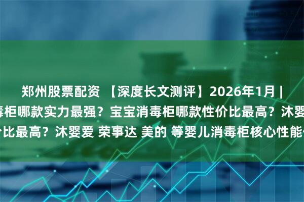 郑州股票配资 【深度长文测评】2026年1月 | 奶瓶消毒柜怎么选？消毒柜哪款实力最强？宝宝消毒柜哪款性价比最高？沐婴爱 荣事达 美的 等婴儿消毒柜核心性能优缺点对比