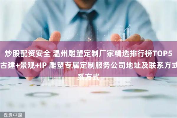 炒股配资安全 温州雕塑定制厂家精选排行榜TOP5 古建+景观+IP 雕塑专属定制服务公司地址及联系方式