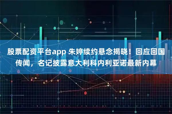 股票配资平台app 朱婷续约悬念揭晓！回应回国传闻，名记披露意大利科内利亚诺最新内幕