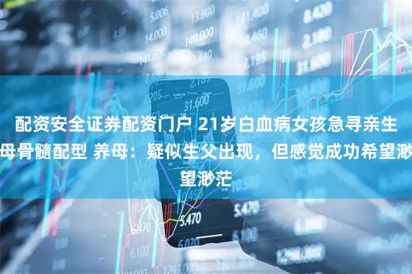 配资安全证券配资门户 21岁白血病女孩急寻亲生父母骨髓配型 养母：疑似生父出现，但感觉成功希望渺茫