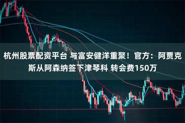 杭州股票配资平台 与富安健洋重聚！官方：阿贾克斯从阿森纳签下津琴科 转会费150万