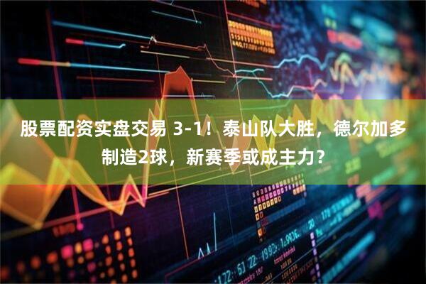 股票配资实盘交易 3-1！泰山队大胜，德尔加多制造2球，新赛季或成主力？