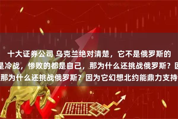 十大证券公司 乌克兰绝对清楚，它不是俄罗斯的对手，无论是热战，还是冷战，惨败的都是自己，那为什么还挑战俄罗斯？因为它幻想北约能鼎力支持