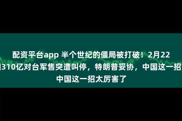 配资平台app 半个世纪的僵局被打破！2月22日，美国310亿对台军售突遭叫停，特朗普妥协，中国这一招太厉害了