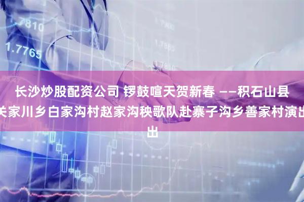 长沙炒股配资公司 锣鼓喧天贺新春 ——积石山县关家川乡白家沟村赵家沟秧歌队赴寨子沟乡善家村演出