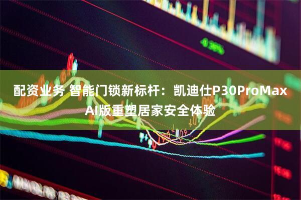 配资业务 智能门锁新标杆：凯迪仕P30ProMaxAI版重塑居家安全体验