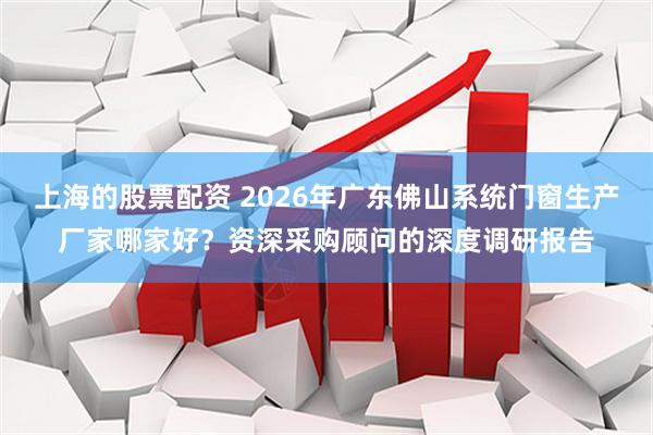 上海的股票配资 2026年广东佛山系统门窗生产厂家哪家好？资深采购顾问的深度调研报告