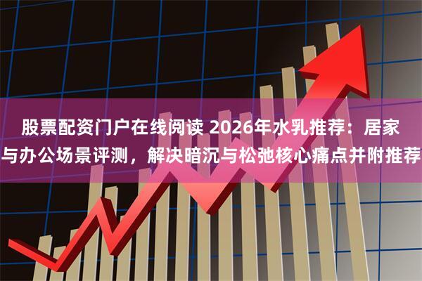 股票配资门户在线阅读 2026年水乳推荐：居家与办公场景评测，解决暗沉与松弛核心痛点并附推荐