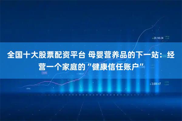 全国十大股票配资平台 母婴营养品的下一站：经营一个家庭的“健康信任账户”